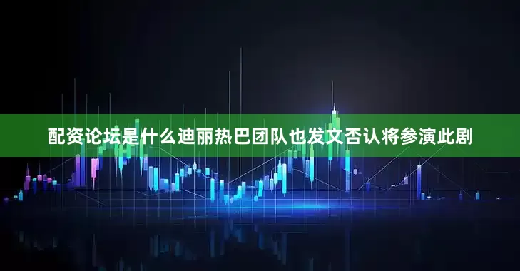 配资论坛是什么迪丽热巴团队也发文否认将参演此剧
