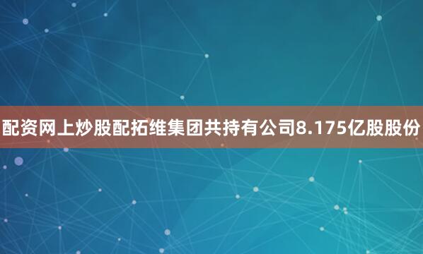 配资网上炒股配拓维集团共持有公司8.175亿股股份