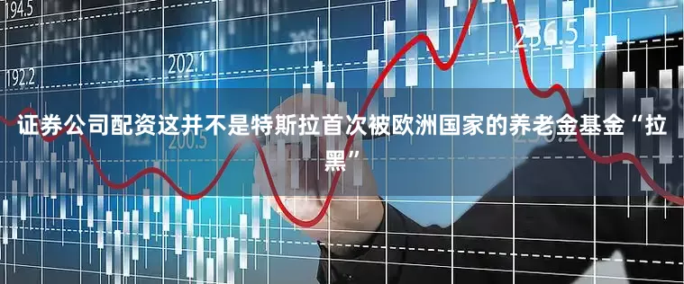 证券公司配资这并不是特斯拉首次被欧洲国家的养老金基金“拉黑”