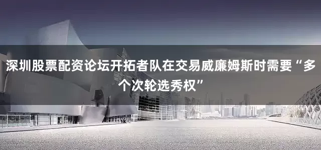 深圳股票配资论坛开拓者队在交易威廉姆斯时需要“多个次轮选秀权”