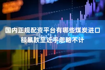 国内正规配资平台有哪些煤炭进口额暴跌至近乎忽略不计