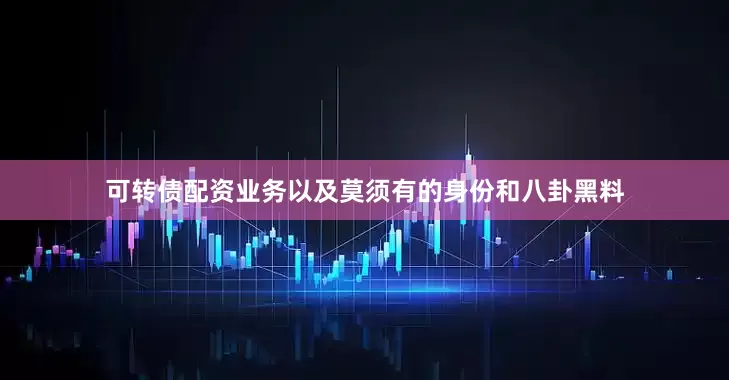 可转债配资业务以及莫须有的身份和八卦黑料