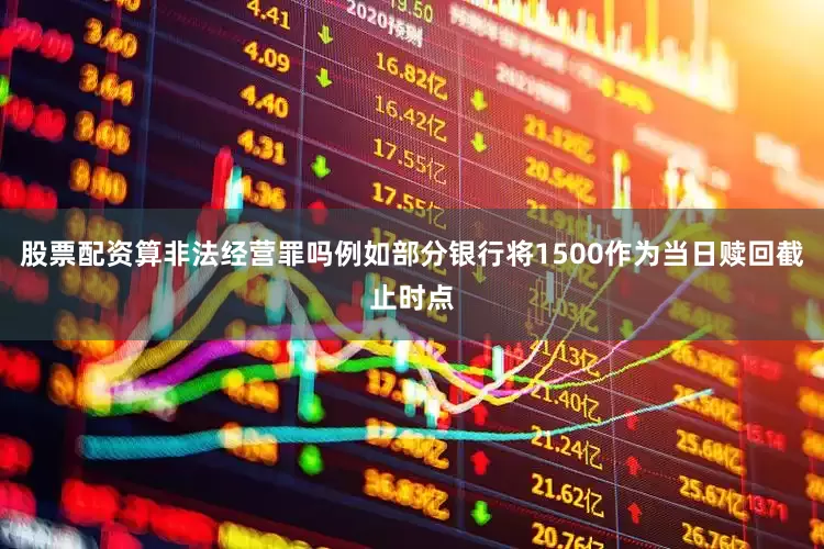 股票配资算非法经营罪吗例如部分银行将1500作为当日赎回截止时点