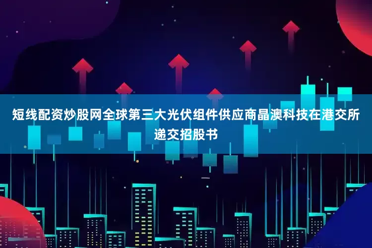 短线配资炒股网全球第三大光伏组件供应商晶澳科技在港交所递交招股书